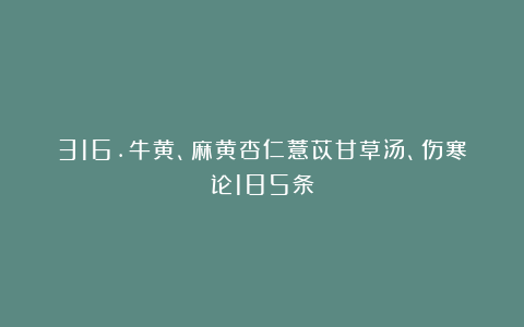 316.牛黄、麻黄杏仁薏苡甘草汤、伤寒论185条