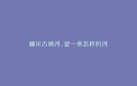 额尔古纳河，是一条怎样的河？