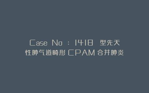 Case No : 1418 Ⅰ型先天性肺气道畸形（CPAM）合并肺炎