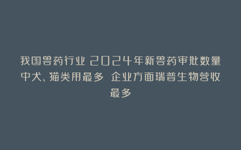 我国兽药行业:2024年新兽药审批数量中犬、猫类用最多 企业方面瑞普生物营收最多