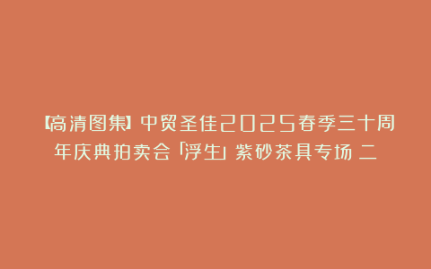 【高清图集】中贸圣佳2025春季三十周年庆典拍卖会「浮生」紫砂茶具专场（二）