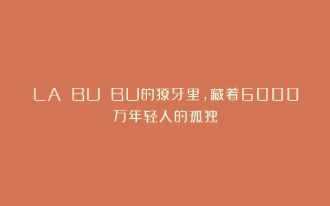 LA BU BU的獠牙里，藏着6000万年轻人的孤独