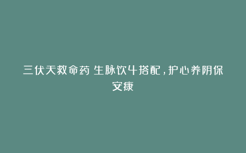 三伏天救命药！生脉饮4搭配，护心养阴保安康！