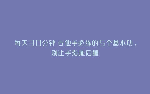 每天30分钟!吉他手必练的5个基本功,别让手指拖后腿