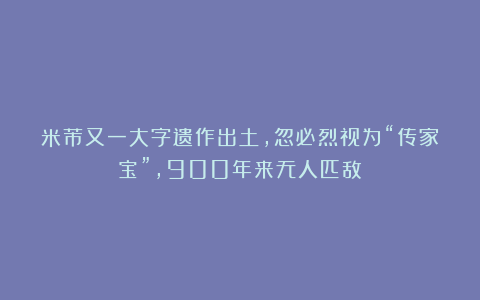 米芾又一大字遗作出土，忽必烈视为“传家宝”，900年来无人匹敌！