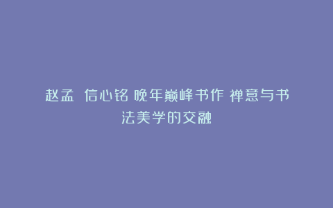 赵孟頫《信心铭》晚年巅峰书作：禅意与书法美学的交融