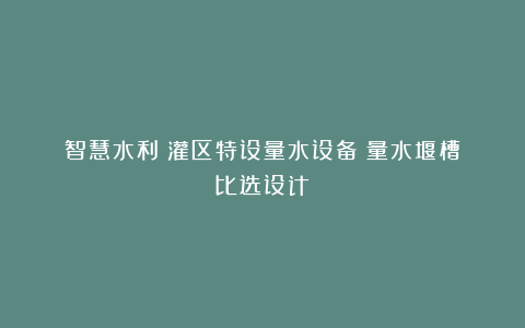 智慧水利：灌区特设量水设备（量水堰槽）比选设计