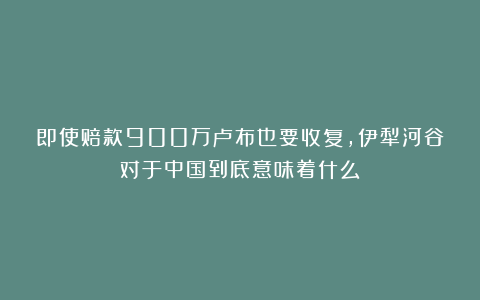 即使赔款900万卢布也要收复，伊犁河谷对于中国到底意味着什么？