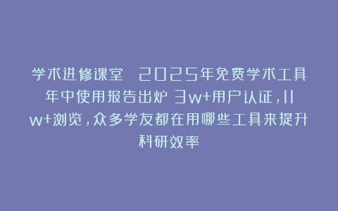 学术进修课堂| 2025年免费学术工具年中使用报告出炉！3w+用户认证，11w+浏览，众多学友都在用哪些工具来提升科研效率！