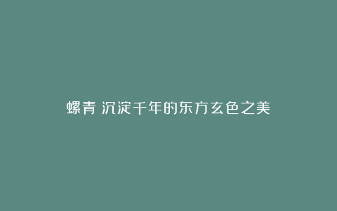 螺青：沉淀千年的东方玄色之美