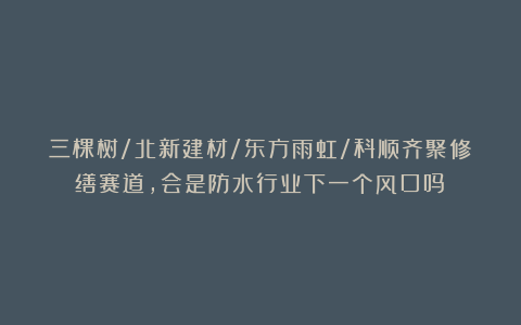三棵树/北新建材/东方雨虹/科顺齐聚修缮赛道，会是防水行业下一个风口吗？
