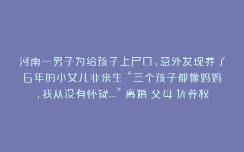 河南一男子为给孩子上户口，意外发现养了6年的小女儿非亲生！“三个孩子都像妈妈，我从没有怀疑…”|离婚|父母|抚养权