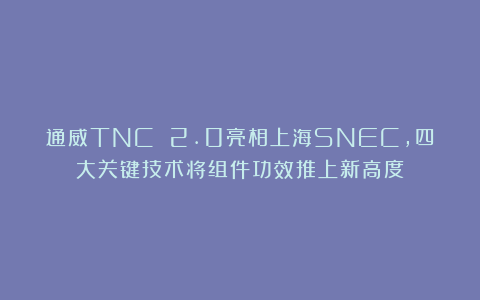 通威TNC 2.0亮相上海SNEC，四大关键技术将组件功效推上新高度