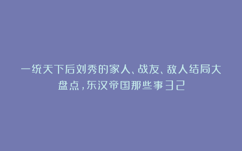 一统天下后刘秀的家人、战友、敌人结局大盘点，东汉帝国那些事32