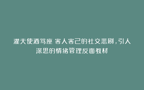灌夫使酒骂座：害人害己的社交悲剧，引人深思的情绪管理反面教材