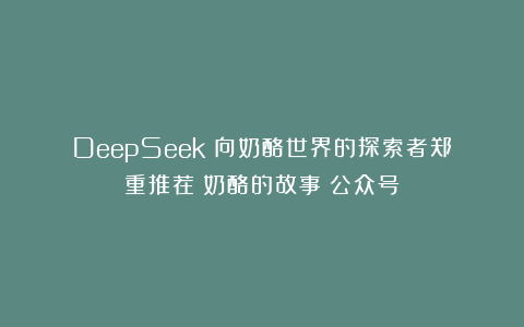 DeepSeek：向奶酪世界的探索者郑重推荐《奶酪的故事》公众号