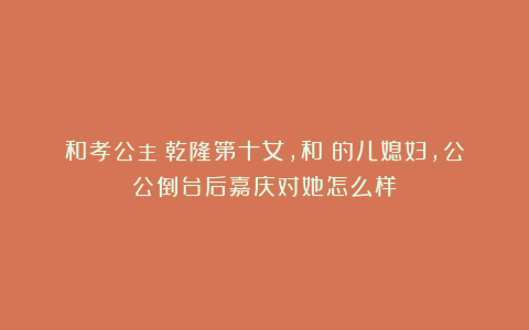 和孝公主：乾隆第十女，和珅的儿媳妇，公公倒台后嘉庆对她怎么样