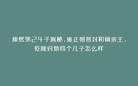 康熙第24子胤秘，雍正朝晋封和硕亲王，乾隆对他四个儿子怎么样？
