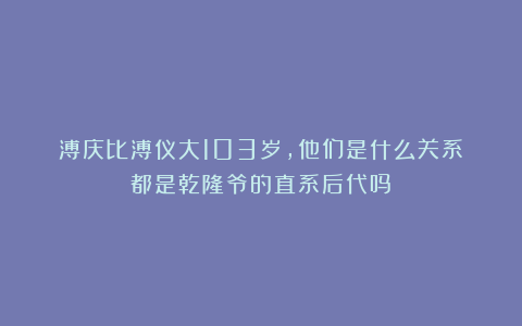 溥庆比溥仪大103岁，他们是什么关系？都是乾隆爷的直系后代吗？