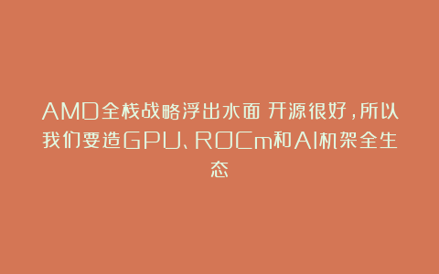 AMD全栈战略浮出水面：开源很好，所以我们要造GPU、ROCm和AI机架全生态