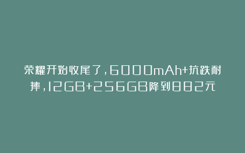 荣耀开始收尾了，6000mAh+抗跌耐摔，12GB+256GB降到882元