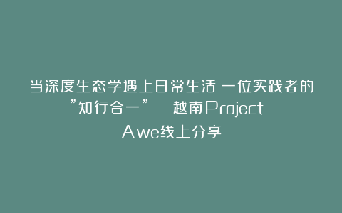 当深度生态学遇上日常生活：一位实践者的”知行合一” | 越南Project Awe线上分享