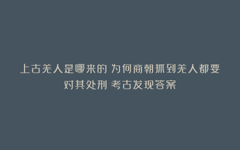 上古羌人是哪来的？为何商朝抓到羌人都要对其处刑？考古发现答案