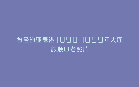 曾经的亚瑟港：1898-1899年大连旅顺口老照片