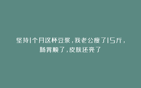 坚持1个月这杯豆浆，我老公瘦了15斤，肠胃顺了，皮肤还亮了！