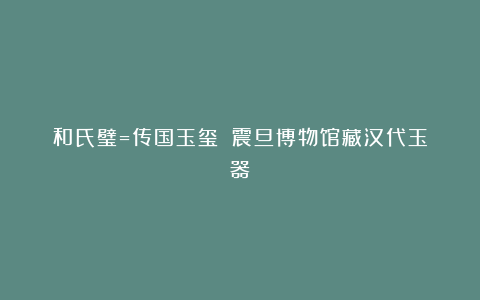 和氏璧=传国玉玺？｜震旦博物馆藏汉代玉器