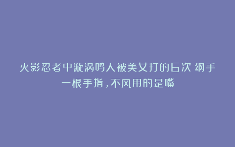 火影忍者中漩涡鸣人被美女打的6次：纲手一根手指，不风用的是嘴