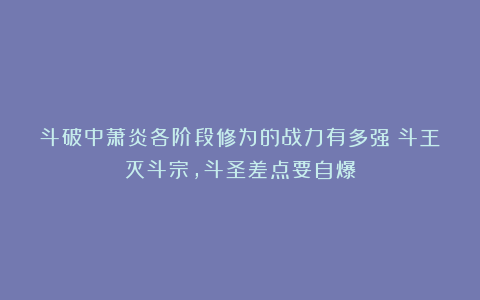 斗破中萧炎各阶段修为的战力有多强？斗王灭斗宗，斗圣差点要自爆