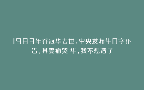 1983年乔冠华去世，中央发布40字讣告，其妻痛哭：华，我不想活了