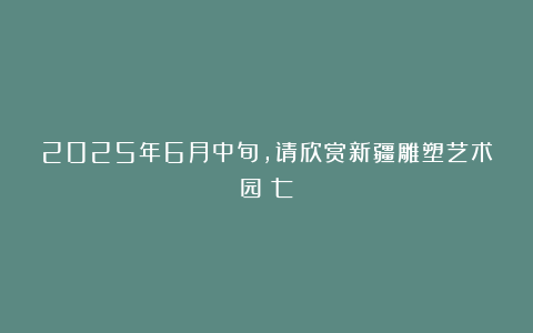 2025年6月中旬，请欣赏新疆雕塑艺术园（七）