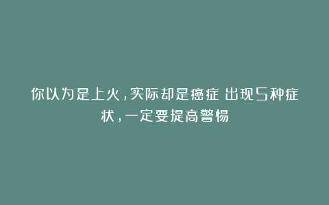 你以为是上火，实际却是癌症！出现5种症状，一定要提高警惕