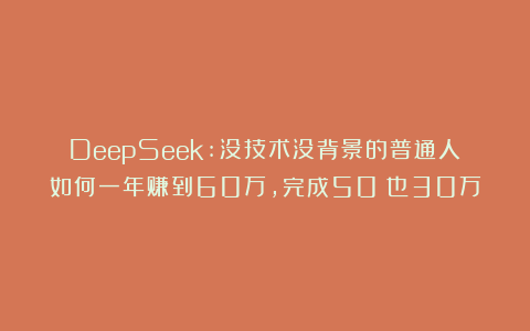 DeepSeek:没技术没背景的普通人如何一年赚到60万，完成50%也30万