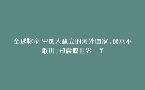 全球称帝！中国人建立的海外国家，课本不敢讲，却震撼世界！🔥