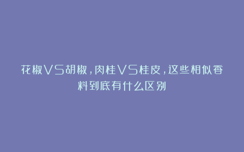 花椒VS胡椒，肉桂VS桂皮，这些相似香料到底有什么区别？