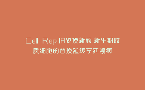 Cell Rep：旧貌换新颜！新生期胶质细胞的替换延缓亨廷顿病