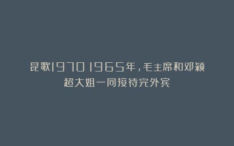昆歌1970：1965年，毛主席和邓颖超大姐一同接待完外宾