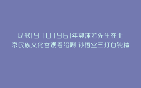 昆歌1970：1961年郭沫若先生在北京民族文化宫观看绍剧《孙悟空三打白骨精》