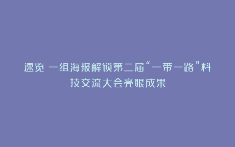 速览！一组海报解锁第二届“一带一路”科技交流大会亮眼成果