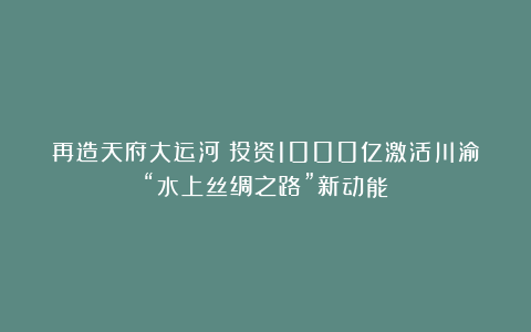 再造天府大运河：投资1000亿激活川渝“水上丝绸之路”新动能