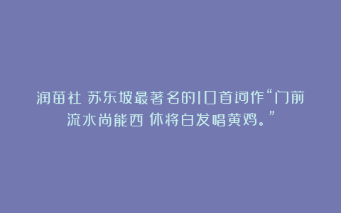 润苗社：苏东坡最著名的10首词作“门前流水尚能西！休将白发唱黄鸡。”