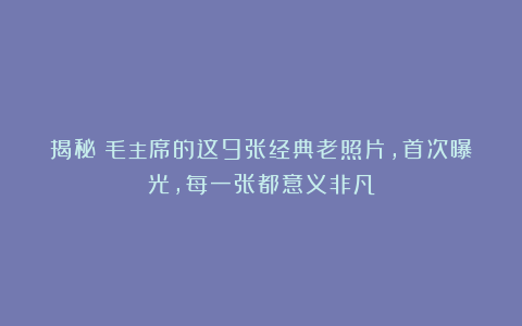 揭秘!毛主席的这9张经典老照片,首次曝光,每一张都意义非凡