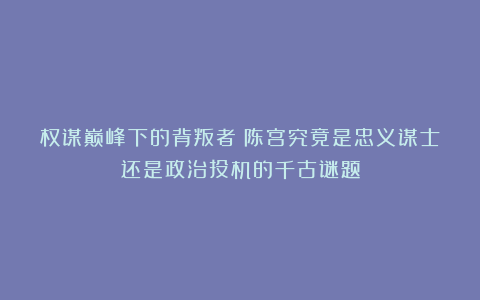 权谋巅峰下的背叛者：陈宫究竟是忠义谋士还是政治投机的千古谜题