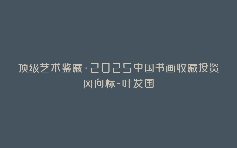 顶级艺术鉴藏·2025中国书画收藏投资风向标-叶发国