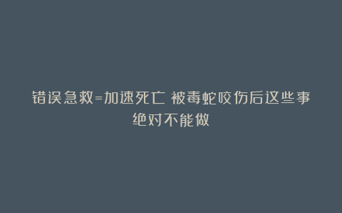 错误急救=加速死亡！被毒蛇咬伤后这些事绝对不能做
