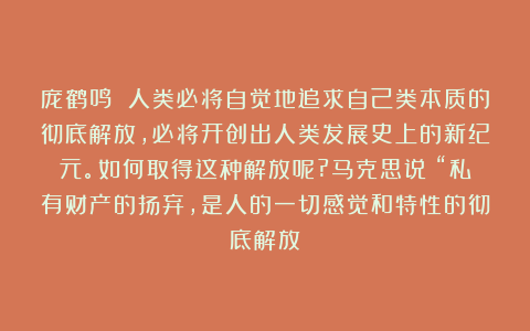 庞鹤鸣 人类必将自觉地追求自己类本质的彻底解放,必将开创出人类发展史上的新纪元。如何取得这种解放呢?马克思说:“私有财产的扬弃,是人的一切感觉和特性的彻底解放;
