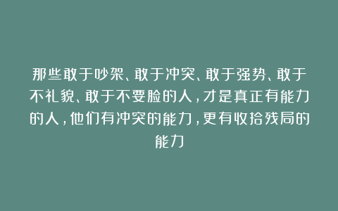 那些敢于吵架、敢于冲突、敢于强势、敢于不礼貌、敢于不要脸的人，才是真正有能力的人，他们有冲突的能力，更有收拾残局的能力